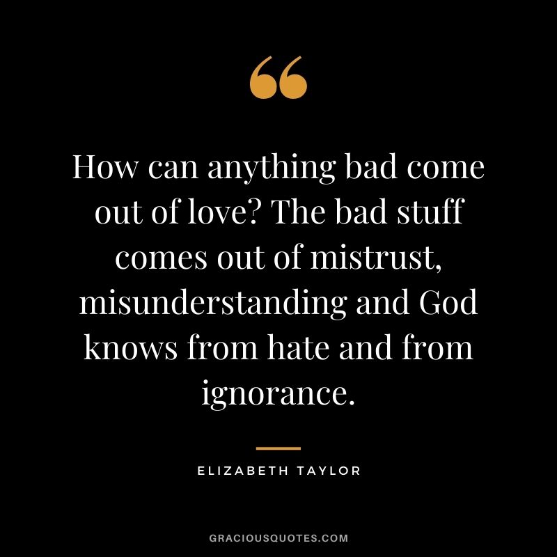 How can anything bad come out of love? The bad stuff comes out of mistrust, misunderstanding and God knows from hate and from ignorance.