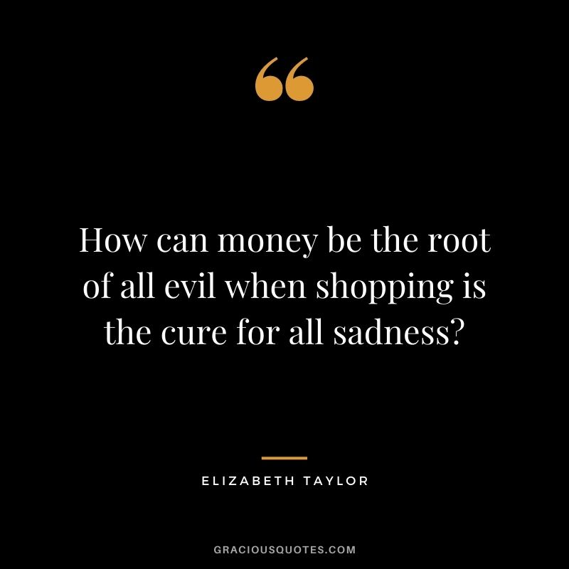 How can money be the root of all evil when shopping is the cure for all sadness?