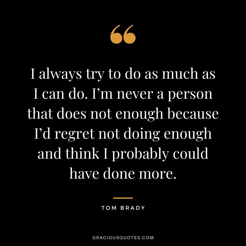 I always try to do as much as I can do. I’m never a person that does not enough because I’d regret not doing enough and think I probably could have done more.