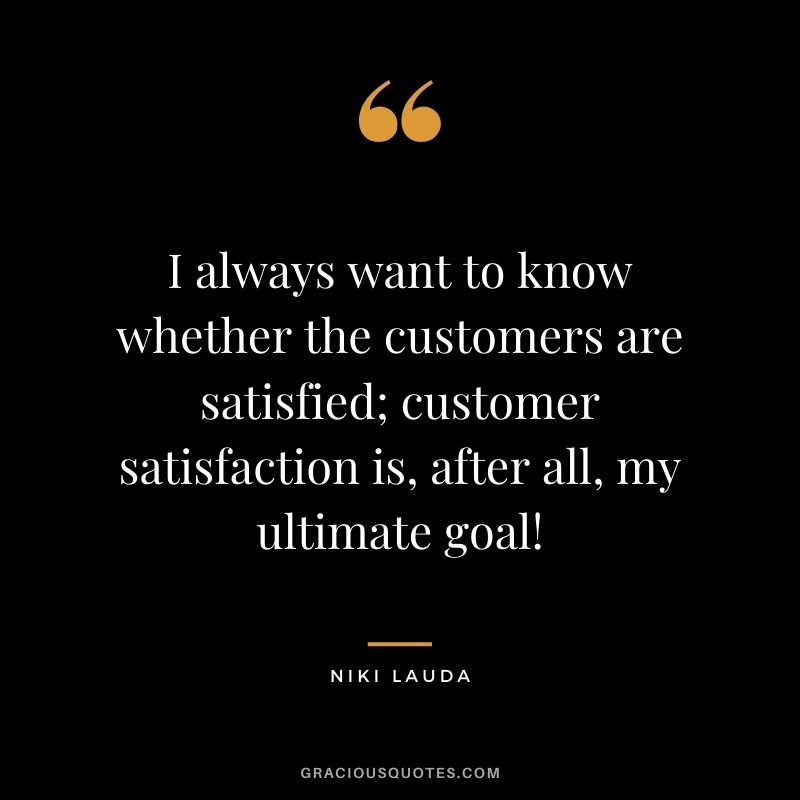 I always want to know whether the customers are satisfied; customer satisfaction is, after all, my ultimate goal!