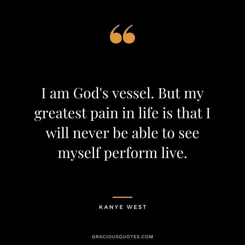 I am God's vessel. But my greatest pain in life is that I will never be able to see myself perform live.