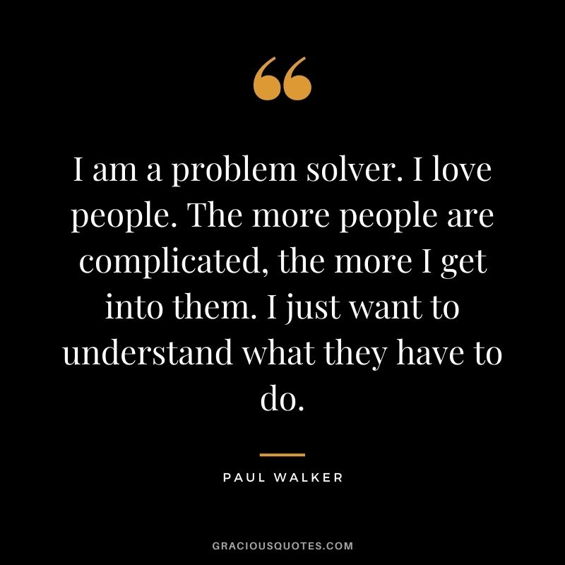 I am a problem solver. I love people. The more people are complicated, the more I get into them. I just want to understand what they have to do.