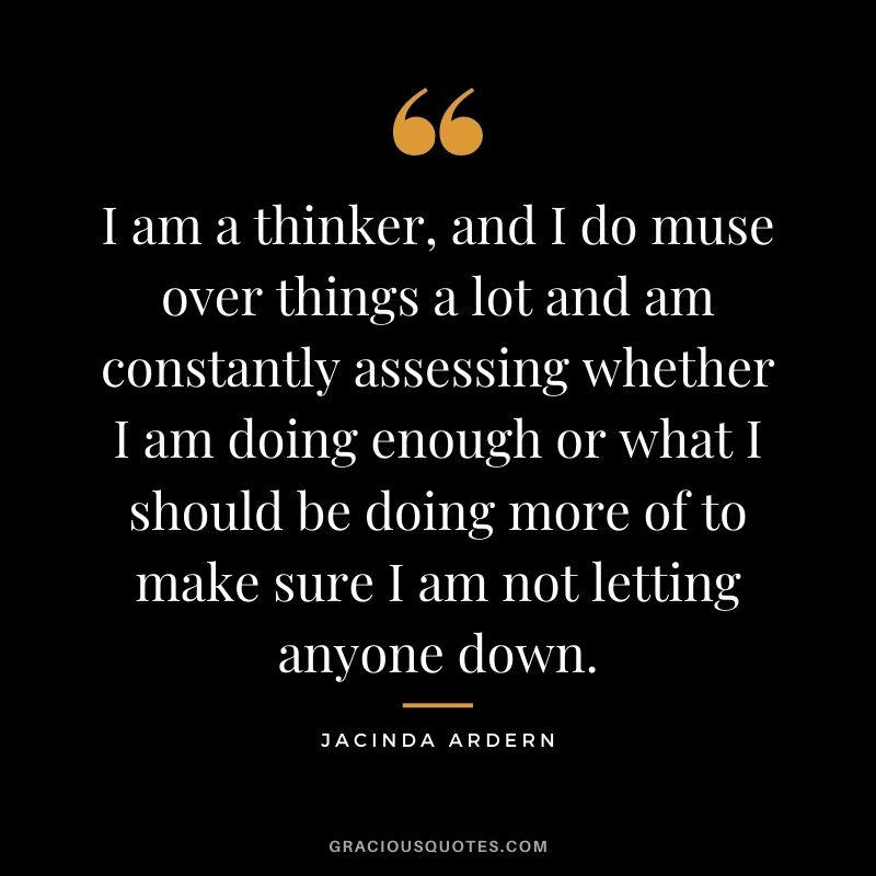 I am a thinker, and I do muse over things a lot and am constantly assessing whether I am doing enough or what I should be doing more of to make sure I am not letting anyone down.