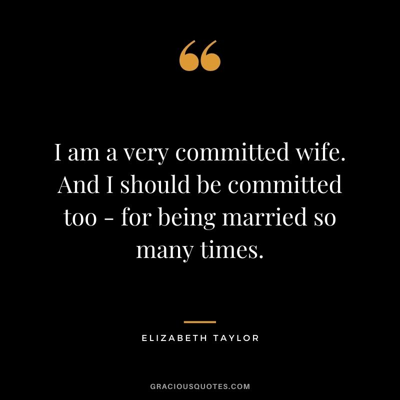 I am a very committed wife. And I should be committed too - for being married so many times.
