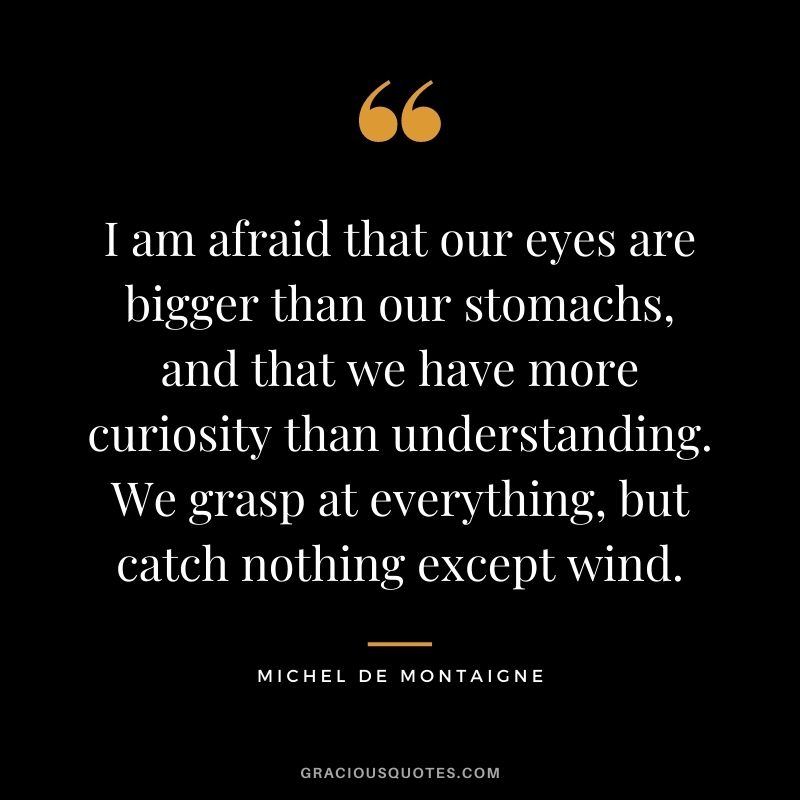 I am afraid that our eyes are bigger than our stomachs, and that we have more curiosity than understanding. We grasp at everything, but catch nothing except wind.