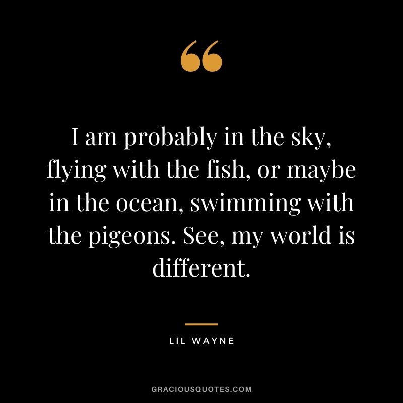 I am probably in the sky, flying with the fish, or maybe in the ocean, swimming with the pigeons. See, my world is different.