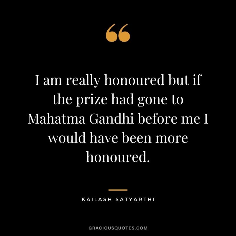 I am really honoured but if the prize had gone to Mahatma Gandhi before me I would have been more honoured.