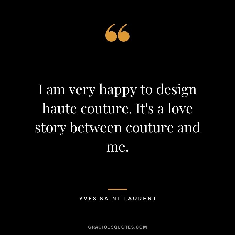 I am very happy to design haute couture. It's a love story between couture and me.
