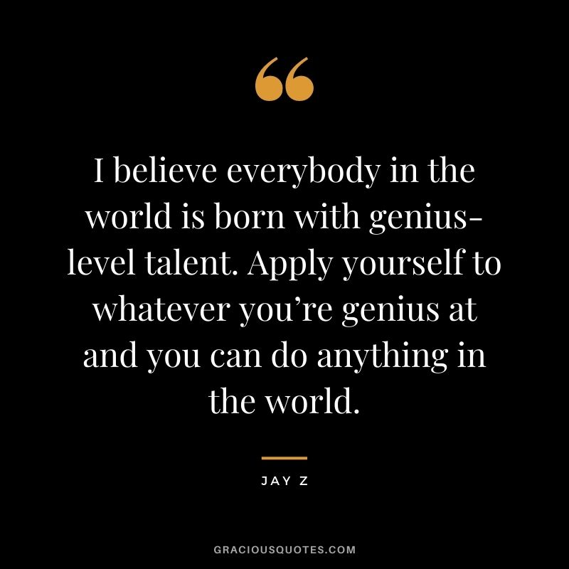 I believe everybody in the world is born with genius-level talent. Apply yourself to whatever you’re genius at and you can do anything in the world.