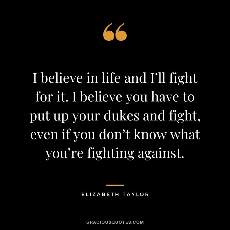 I believe in life and I’ll fight for it. I believe you have to put up your dukes and fight, even if you don’t know what you’re fighting against.