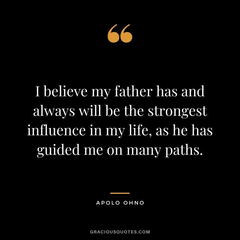 I believe my father has and always will be the strongest influence in my life, as he has guided me on many paths.