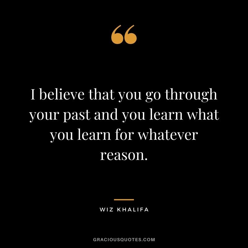 I believe that you go through your past and you learn what you learn for whatever reason.