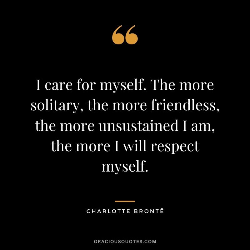 I care for myself. The more solitary, the more friendless, the more unsustained I am, the more I will respect myself. - Charlotte Brontë