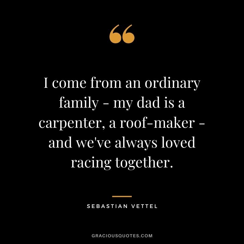 I come from an ordinary family - my dad is a carpenter, a roof-maker - and we've always loved racing together.
