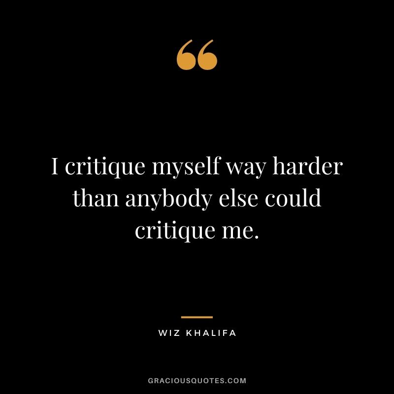 I critique myself way harder than anybody else could critique me.