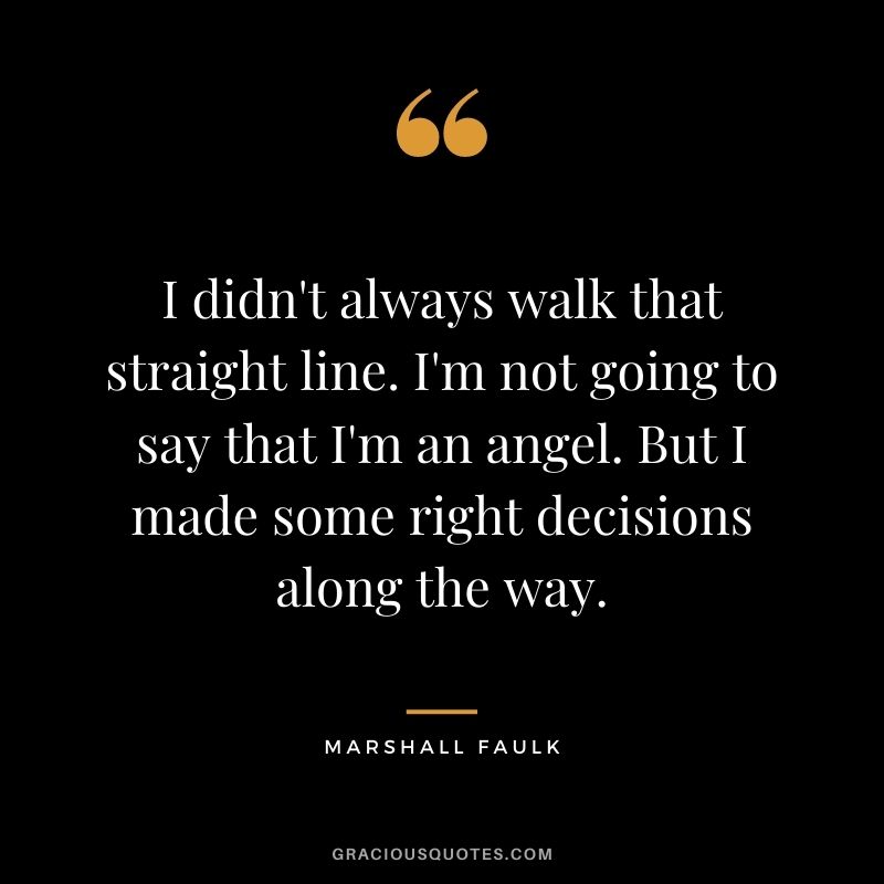 I didn't always walk that straight line. I'm not going to say that I'm an angel. But I made some right decisions along the way.