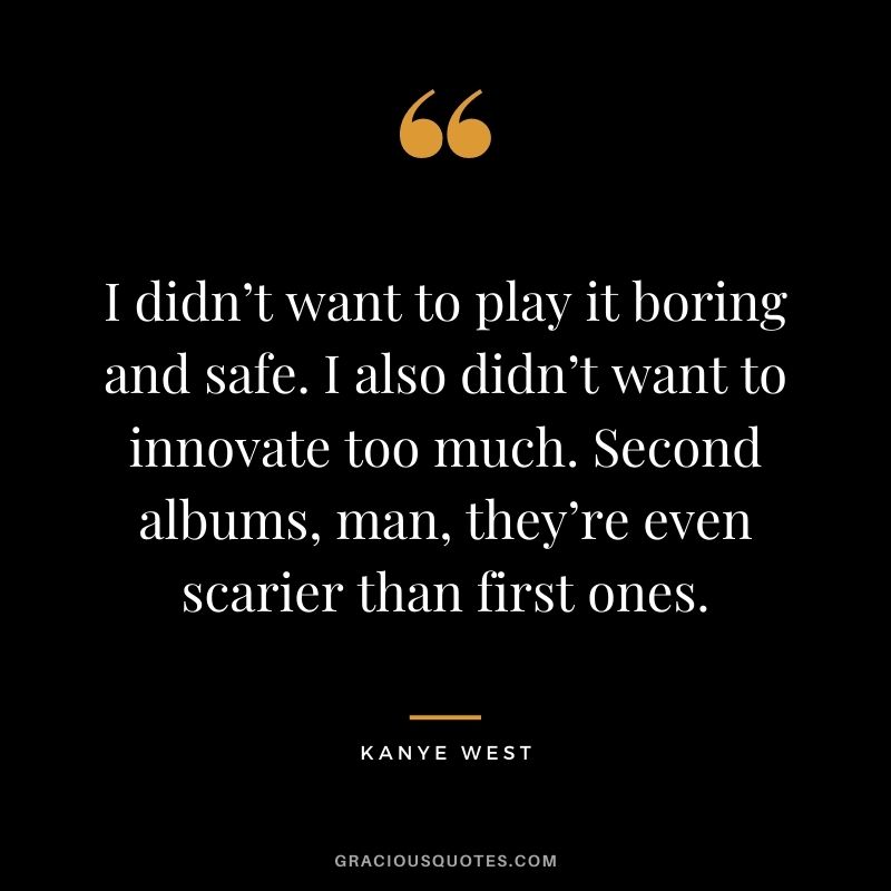I didn’t want to play it boring and safe. I also didn’t want to innovate too much. Second albums, man, they’re even scarier than first ones.
