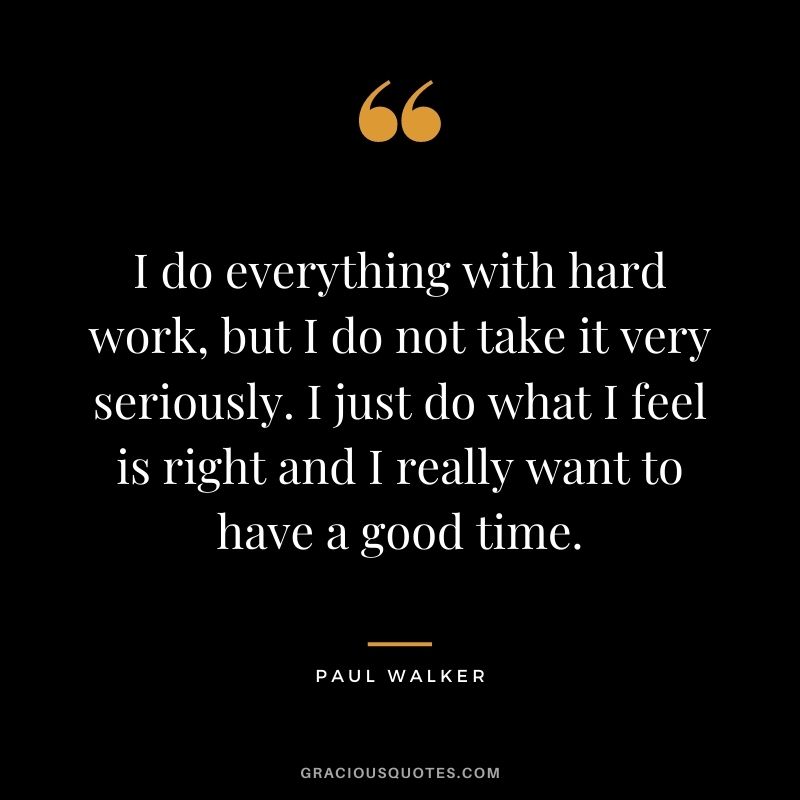 I do everything with hard work, but I do not take it very seriously. I just do what I feel is right and I really want to have a good time.