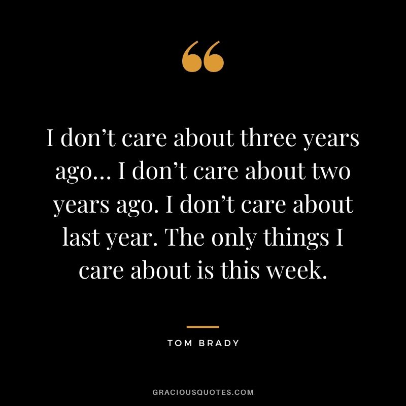 I don’t care about three years ago… I don’t care about two years ago. I don’t care about last year. The only things I care about is this week.