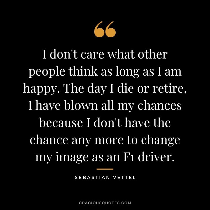 I don't care what other people think as long as I am happy. The day I die or retire, I have blown all my chances because I don't have the chance any more to change my image as an F1 driver.
