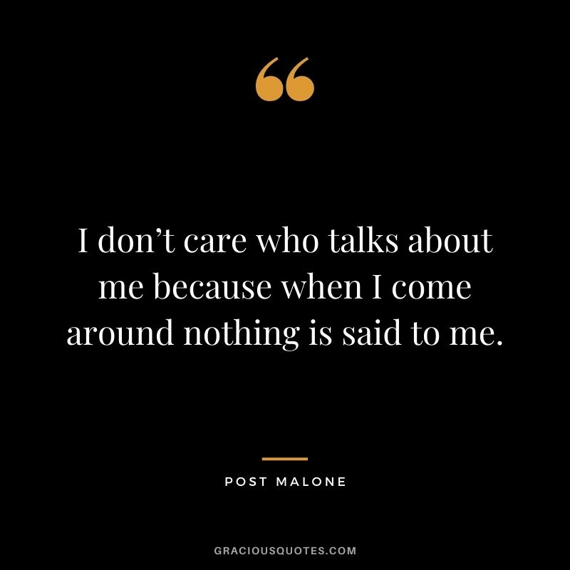 I don’t care who talks about me because when I come around nothing is said to me.