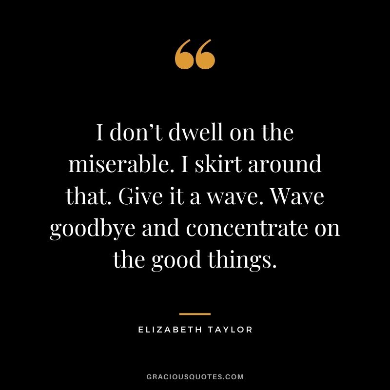 I don’t dwell on the miserable. I skirt around that. Give it a wave. Wave goodbye and concentrate on the good things.