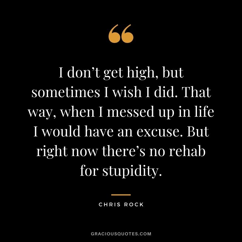I don’t get high, but sometimes I wish I did. That way, when I messed up in life I would have an excuse. But right now there’s no rehab for stupidity.
