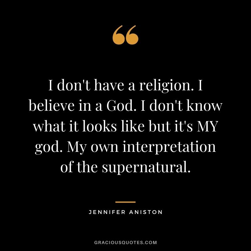 I don't have a religion. I believe in a God. I don't know what it looks like but it's MY god. My own interpretation of the supernatural.