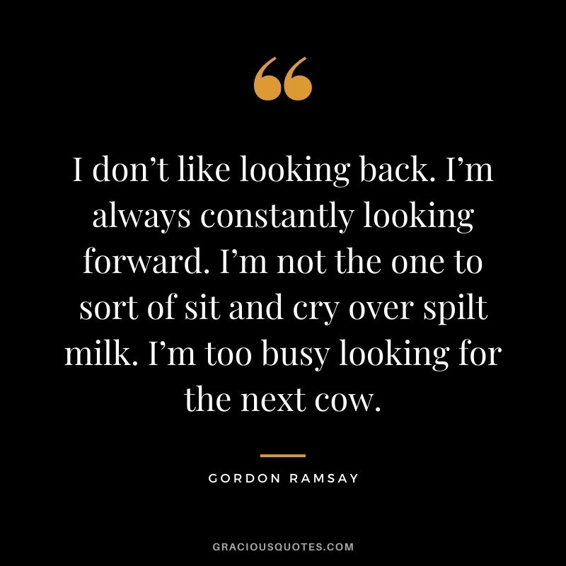 I don’t like looking back. I’m always constantly looking forward. I’m not the one to sort of sit and cry over spilt milk. I’m too busy looking for the next cow. - Gordon Ramsay