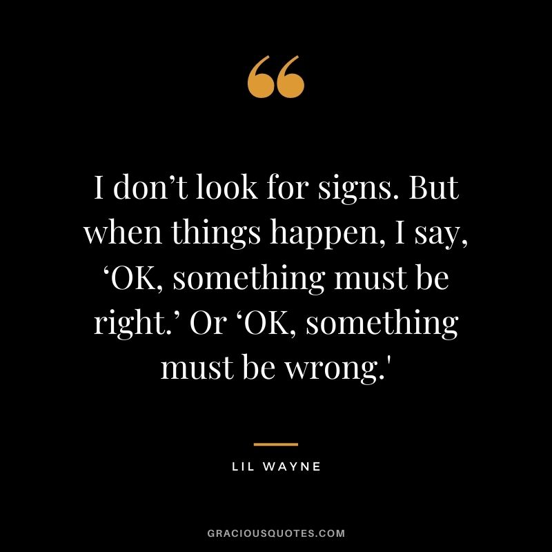 I don’t look for signs. But when things happen, I say, ‘OK, something must be right.’ Or ‘OK, something must be wrong.'