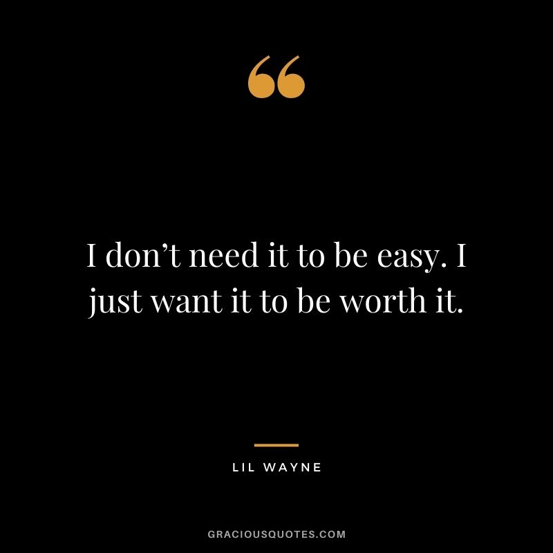 I don’t need it to be easy. I just want it to be worth it.