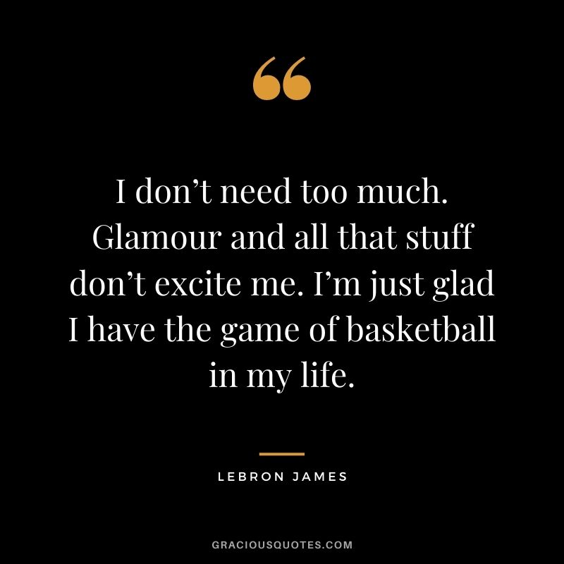 I don’t need too much. Glamour and all that stuff don’t excite me. I’m just glad I have the game of basketball in my life.