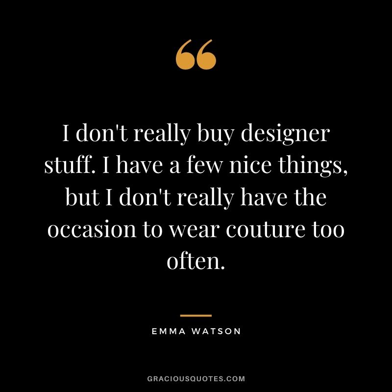 I don't really buy designer stuff. I have a few nice things, but I don't really have the occasion to wear couture too often.