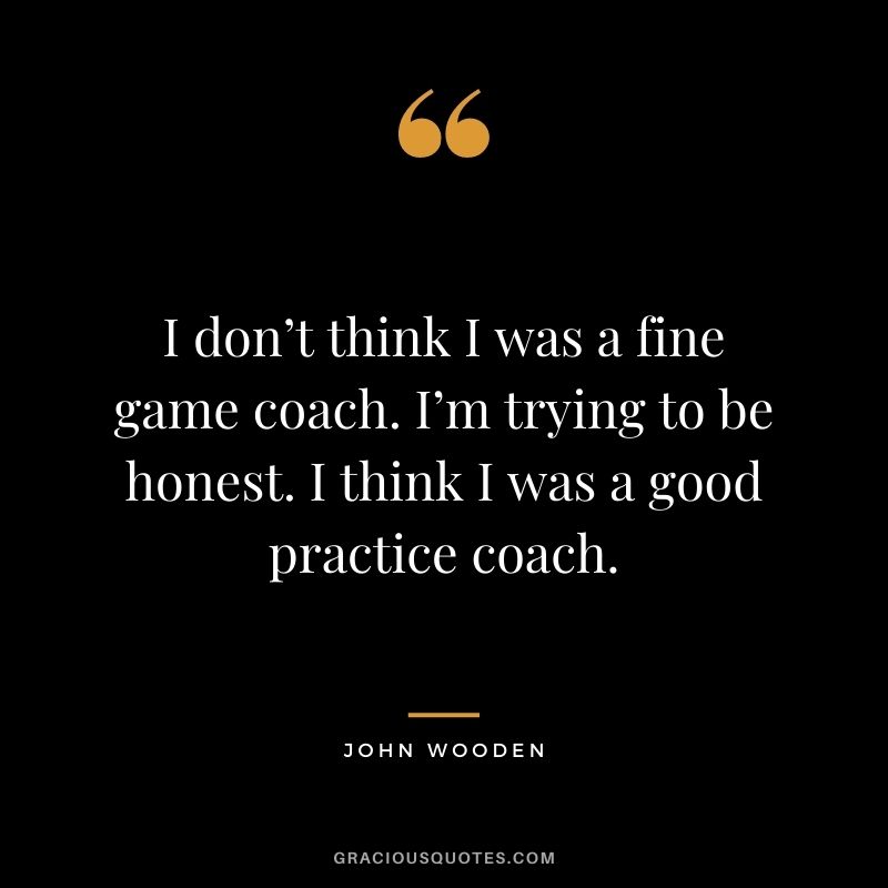 I don’t think I was a fine game coach. I’m trying to be honest. I think I was a good practice coach.