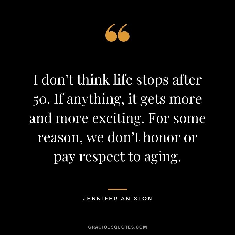 I don’t think life stops after 50. If anything, it gets more and more exciting. For some reason, we don’t honor or pay respect to aging.