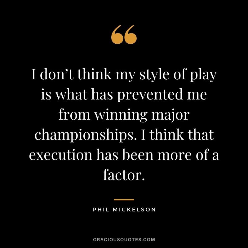 I don’t think my style of play is what has prevented me from winning major championships. I think that execution has been more of a factor.