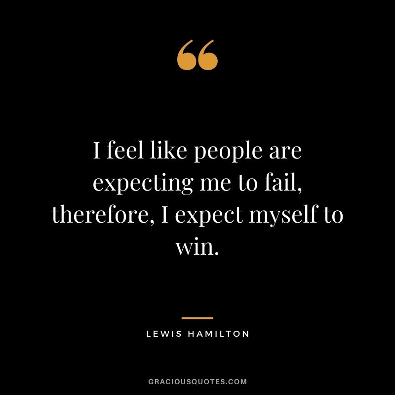 I feel like people are expecting me to fail, therefore, I expect myself to win.