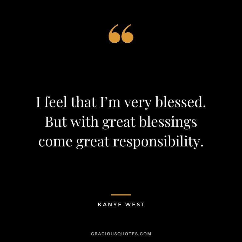 I feel that I’m very blessed. But with great blessings come great responsibility.