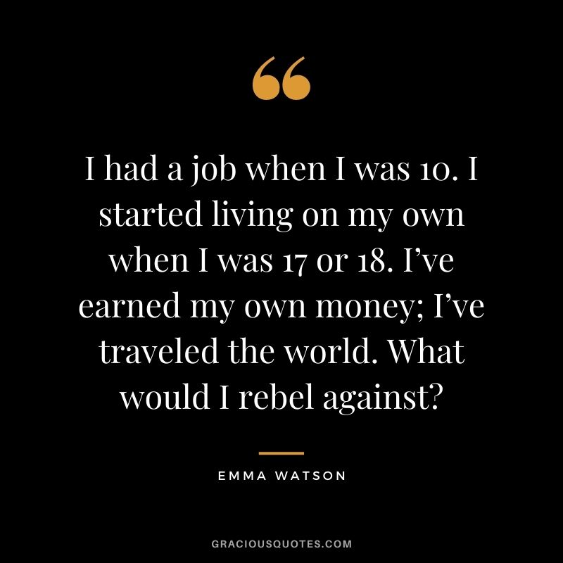 I had a job when I was 10. I started living on my own when I was 17 or 18. I’ve earned my own money; I’ve traveled the world. What would I rebel against?