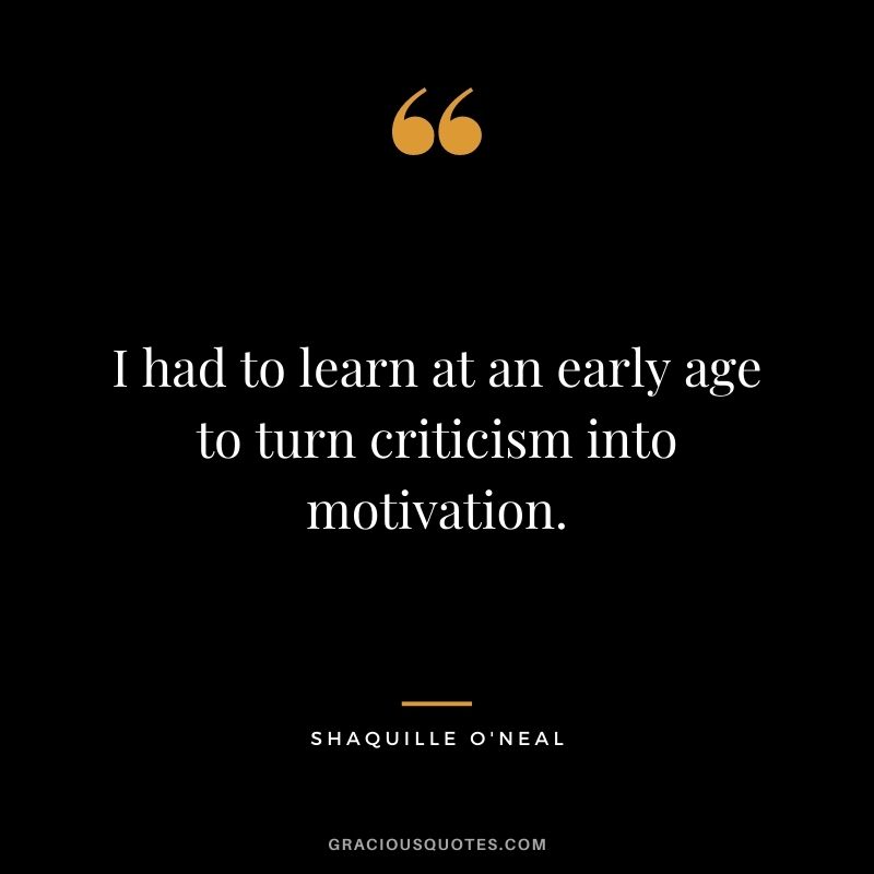 I had to learn at an early age to turn criticism into motivation.