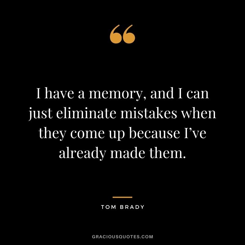 I have a memory, and I can just eliminate mistakes when they come up because I’ve already made them.