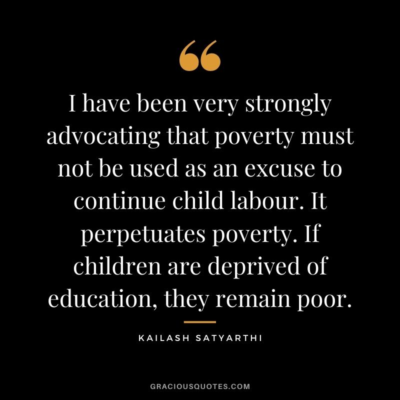 I have been very strongly advocating that poverty must not be used as an excuse to continue child labour. It perpetuates poverty. If children are deprived of education, they remain poor.