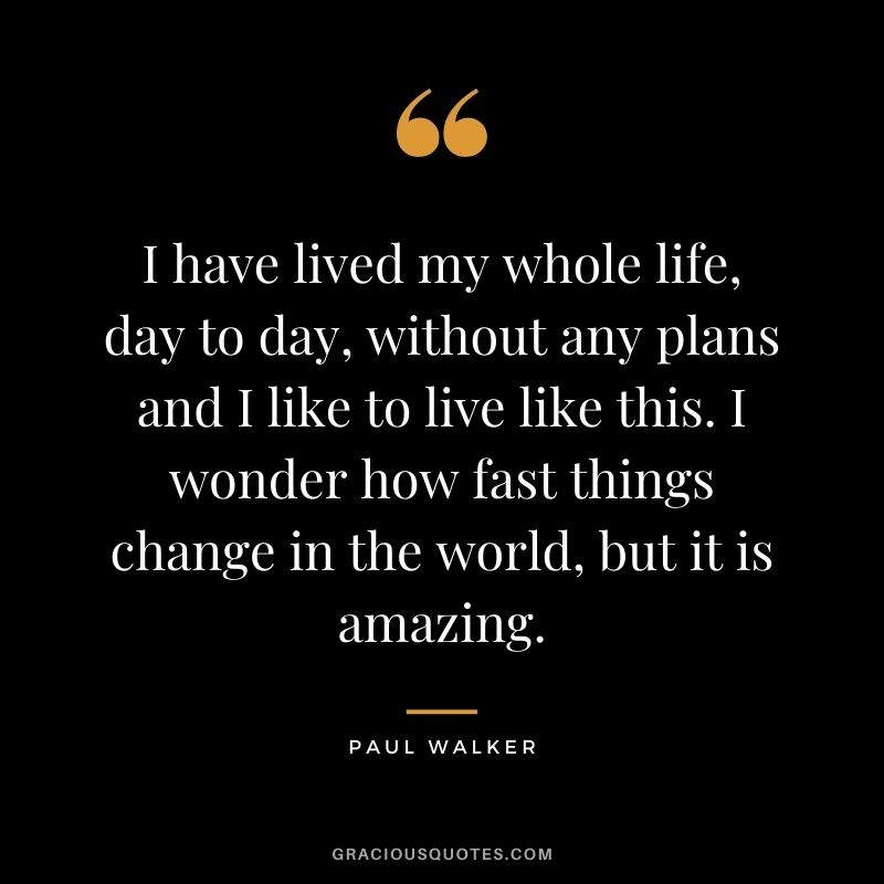 I have lived my whole life, day to day, without any plans and I like to live like this. I wonder how fast things change in the world, but it is amazing.