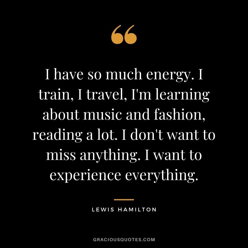 I have so much energy. I train, I travel, I'm learning about music and fashion, reading a lot. I don't want to miss anything. I want to experience everything.