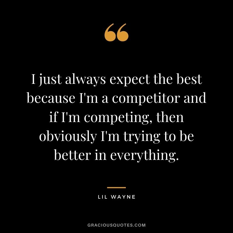 I just always expect the best because I'm a competitor and if I'm competing, then obviously I'm trying to be better in everything.