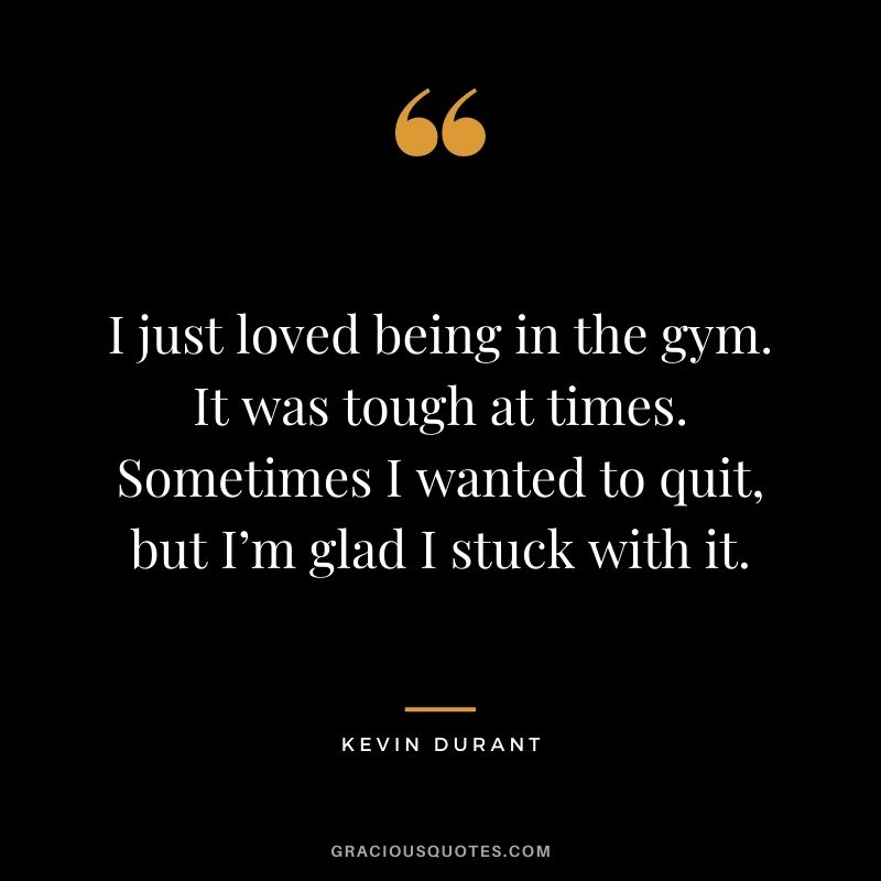 I just loved being in the gym. It was tough at times. Sometimes I wanted to quit, but I’m glad I stuck with it.