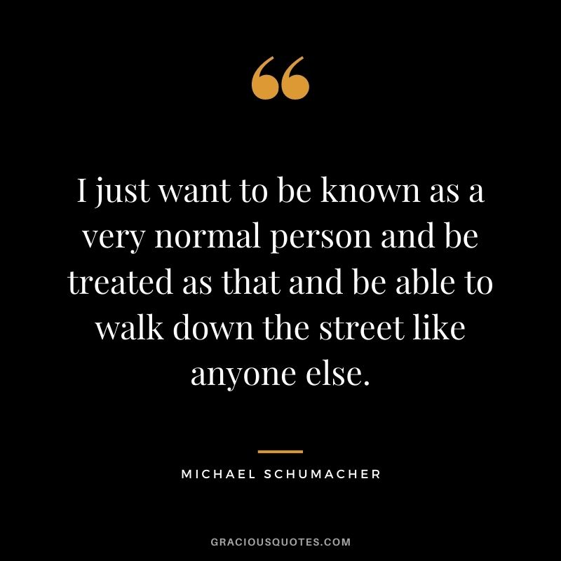 I just want to be known as a very normal person and be treated as that and be able to walk down the street like anyone else.