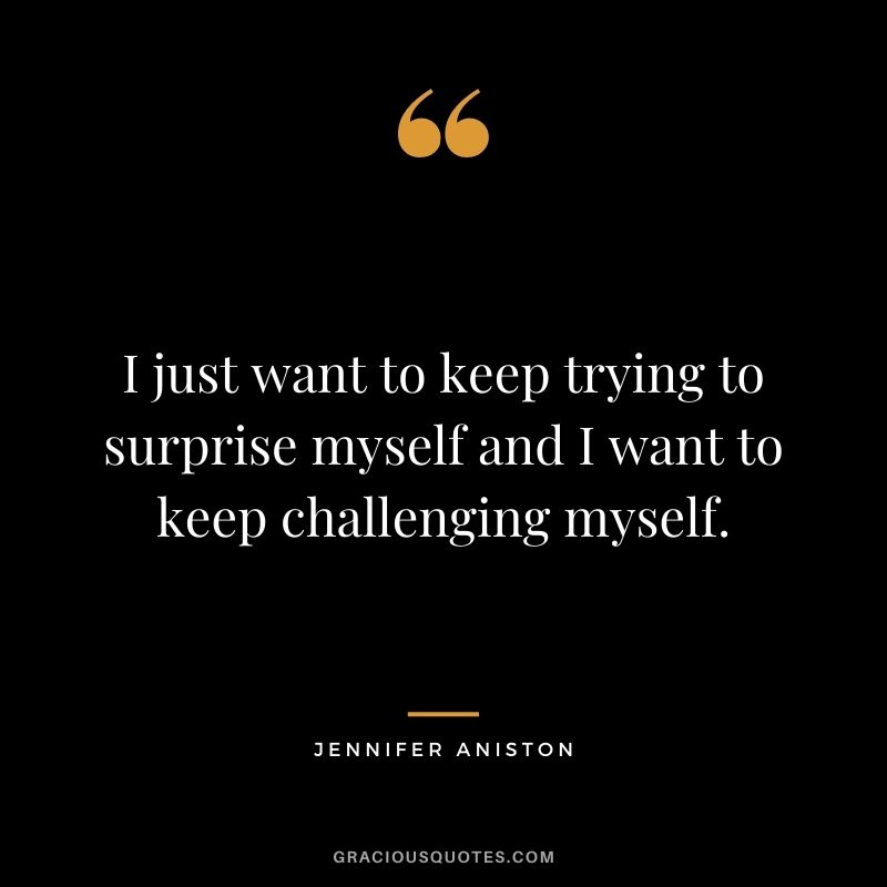 I just want to keep trying to surprise myself and I want to keep challenging myself.