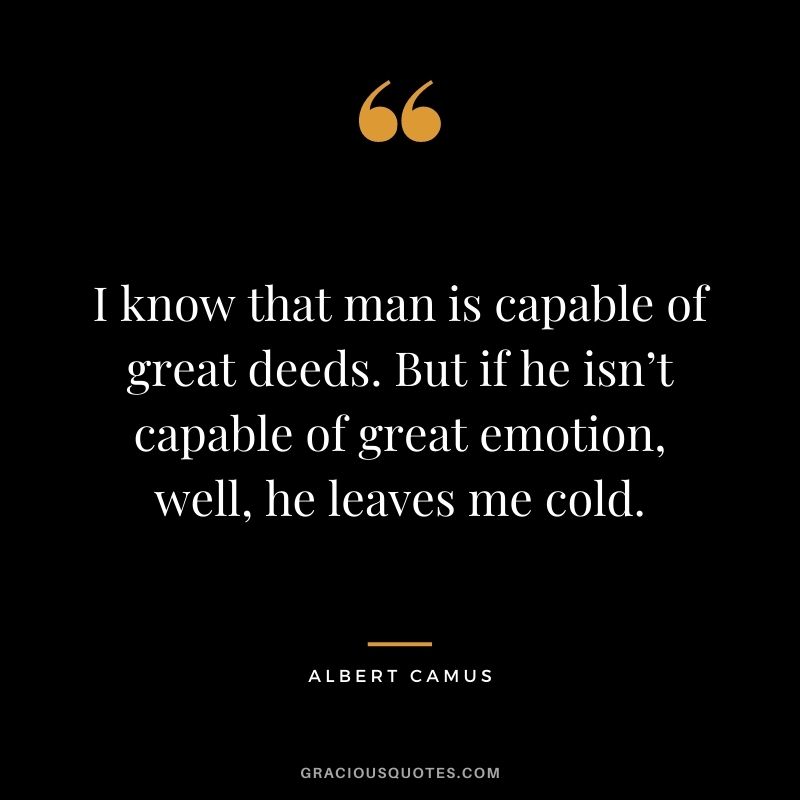I know that man is capable of great deeds. But if he isn’t capable of great emotion, well, he leaves me cold.