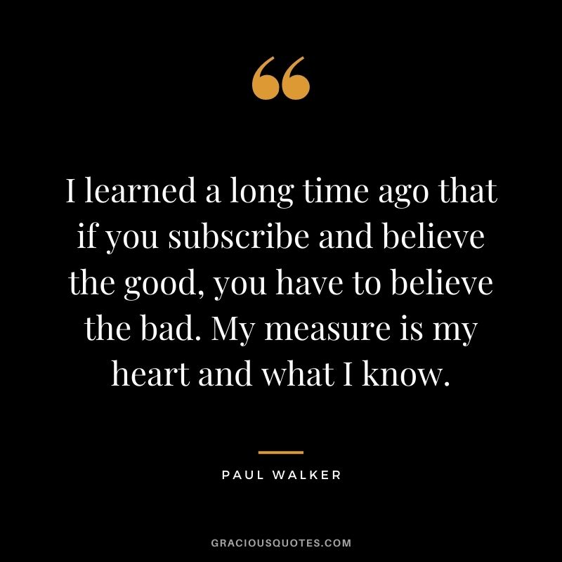 I learned a long time ago that if you subscribe and believe the good, you have to believe the bad. My measure is my heart and what I know.